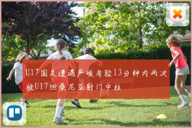 U17国足遭遇严峻考验13分钟内两次被U17坦桑尼亚射门中柱