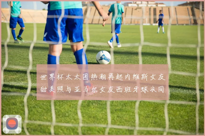 世界杯太太团热潮再起内维斯女友甜美照与亚马尔女友西班牙球衣同框秀