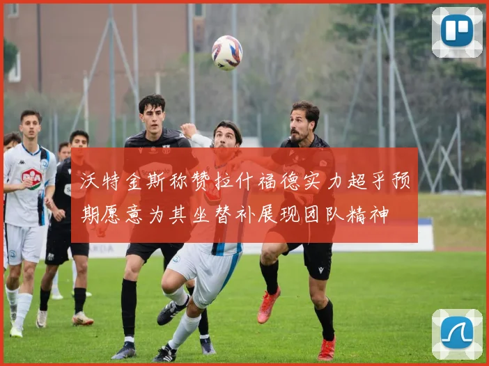 沃特金斯称赞拉什福德实力超乎预期愿意为其坐替补展现团队精神