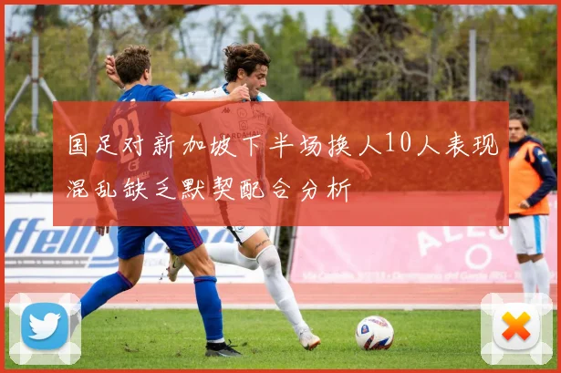 国足对新加坡下半场换人10人表现混乱缺乏默契配合分析