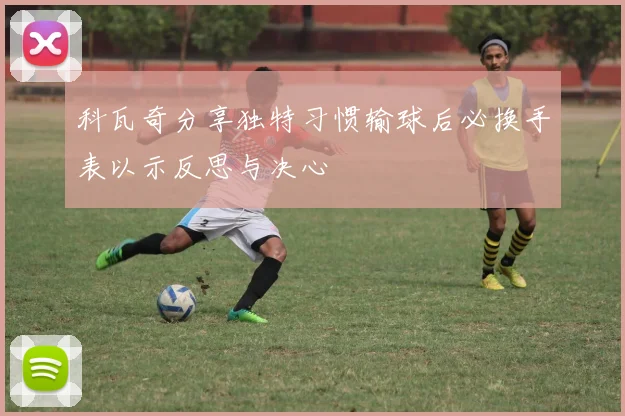 科瓦奇分享独特习惯输球后必换手表以示反思与决心