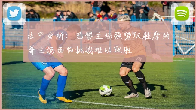 法甲分析：巴黎主场强势取胜摩纳哥主场面临挑战难以取胜