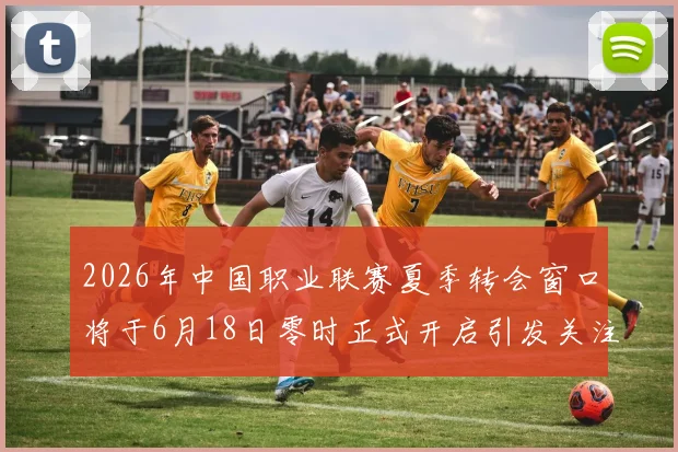 2026年中国职业联赛夏季转会窗口将于6月18日零时正式开启引发关注