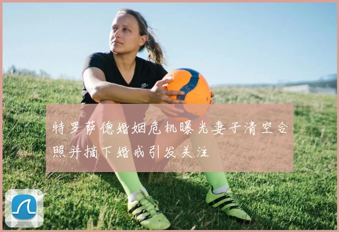 特罗萨德婚姻危机曝光妻子清空合照并摘下婚戒引发关注