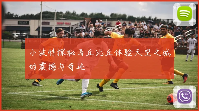 小波特探秘马丘比丘体验天空之城的震撼与奇迹