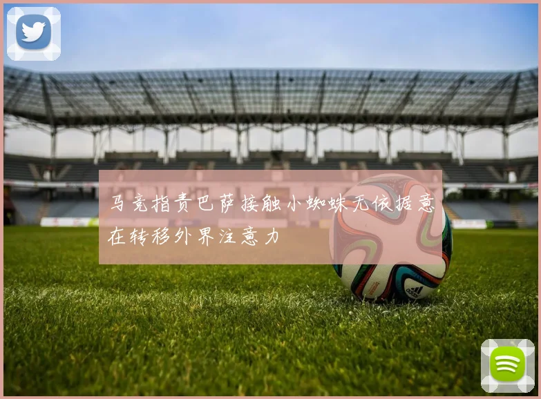 马竞指责巴萨接触小蜘蛛无依据意在转移外界注意力