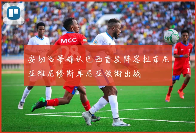 安切洛蒂确认巴西首发阵容拉菲尼亚维尼修斯库尼亚领衔出战