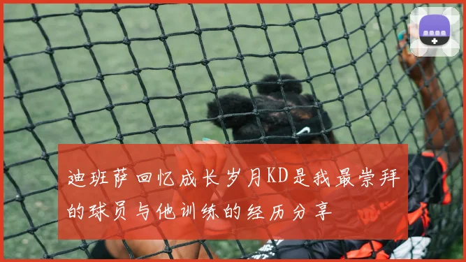 迪班萨回忆成长岁月KD是我最崇拜的球员与他训练的经历分享