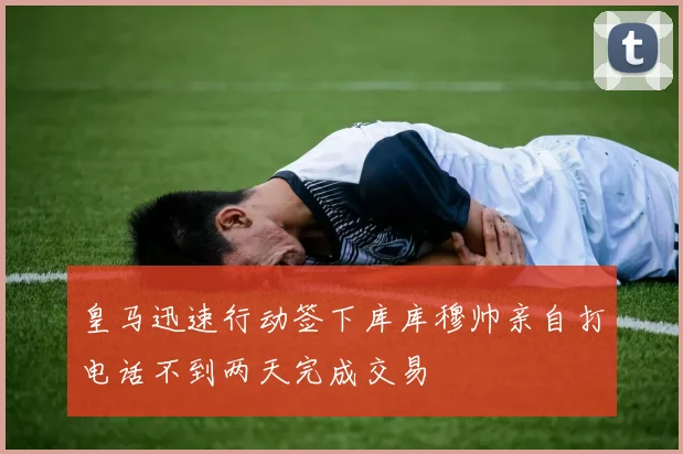 皇马迅速行动签下库库穆帅亲自打电话不到两天完成交易