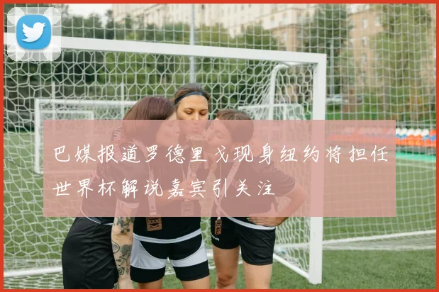 巴媒报道罗德里戈现身纽约将担任世界杯解说嘉宾引关注