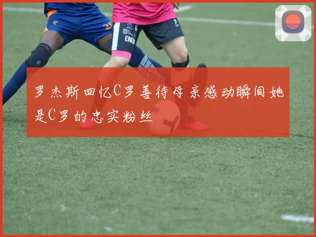 罗杰斯回忆C罗善待母亲感动瞬间她是C罗的忠实粉丝
